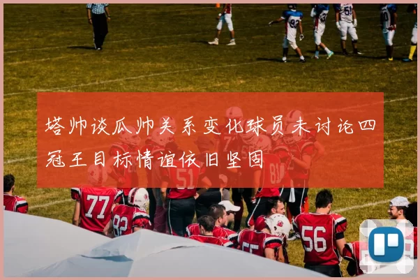 塔帅谈瓜帅关系变化球员未讨论四冠王目标情谊依旧坚固