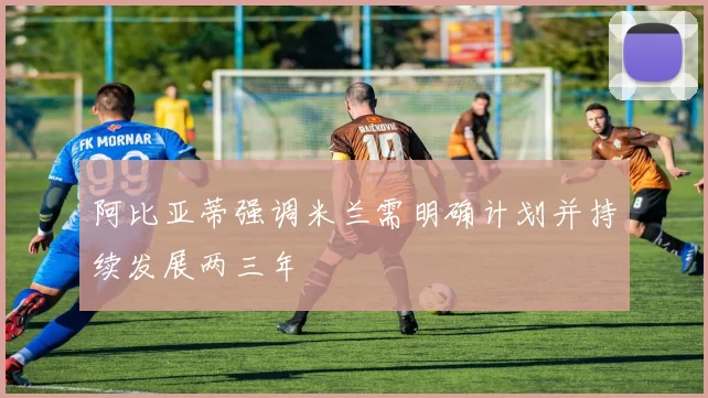 阿比亚蒂强调米兰需明确计划并持续发展两三年