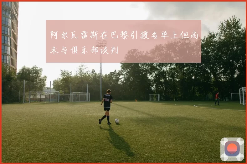 阿尔瓦雷斯在巴黎引援名单上但尚未与俱乐部谈判