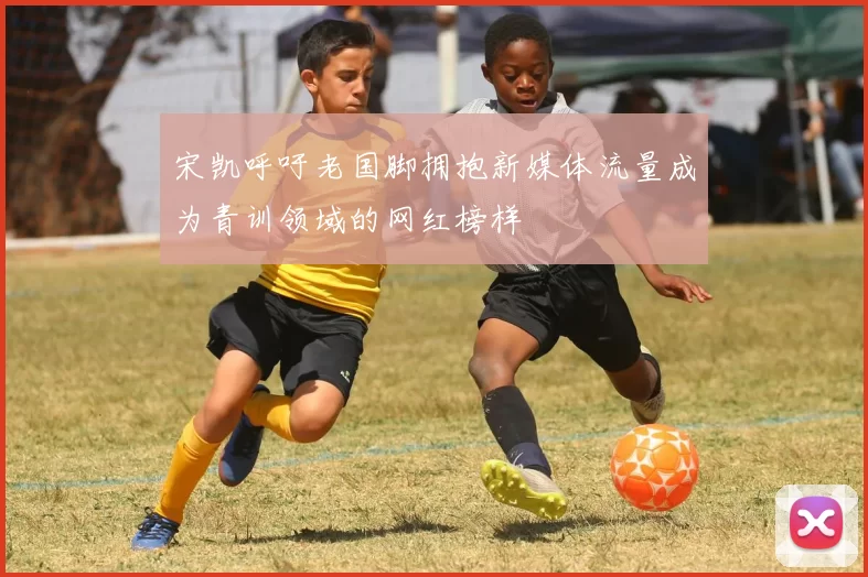 宋凯呼吁老国脚拥抱新媒体流量成为青训领域的网红榜样