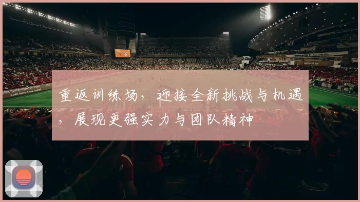 重返训练场，迎接全新挑战与机遇，展现更强实力与团队精神