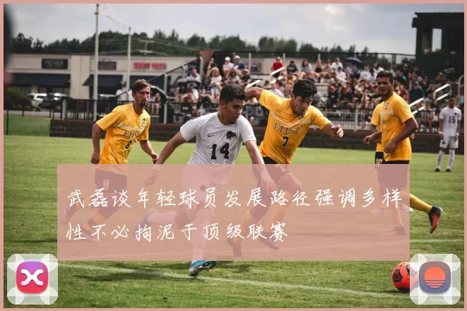 武磊谈年轻球员发展路径强调多样性不必拘泥于顶级联赛