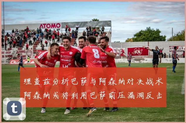 理查兹分析巴萨与阿森纳对决战术阿森纳或将利用巴萨前压漏洞反击成功