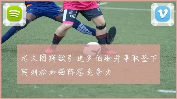 尤文图斯欲引进罗伯逊并争取签下阿利松加强阵容竞争力