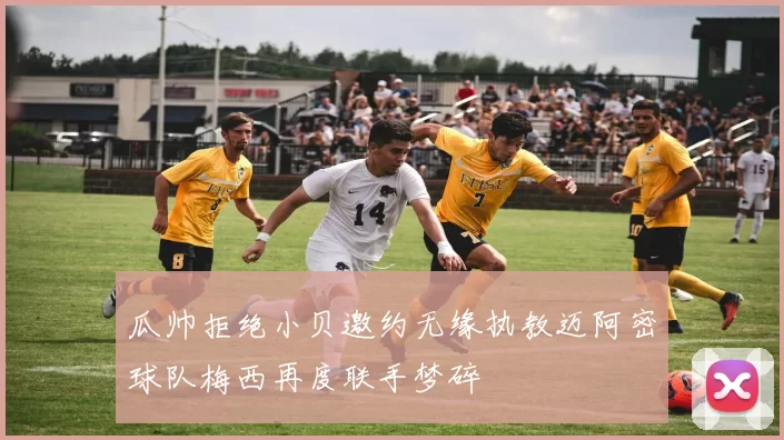 瓜帅拒绝小贝邀约无缘执教迈阿密球队梅西再度联手梦碎
