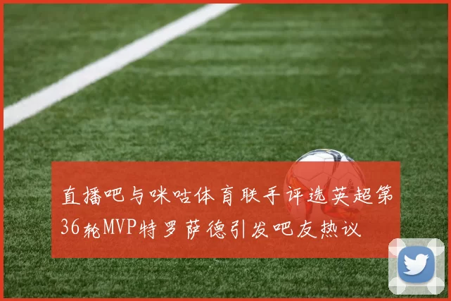 直播吧与咪咕体育联手评选英超第36轮MVP特罗萨德引发吧友热议