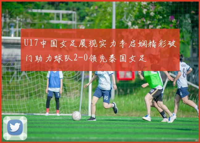 U17中国女足展现实力李启娴精彩破门助力球队2-0领先泰国女足
