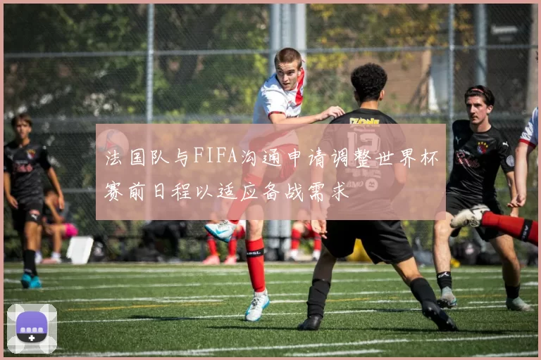 法国队与FIFA沟通申请调整世界杯赛前日程以适应备战需求