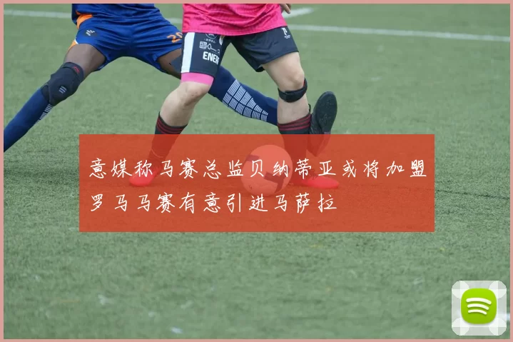 意媒称马赛总监贝纳蒂亚或将加盟罗马马赛有意引进马萨拉