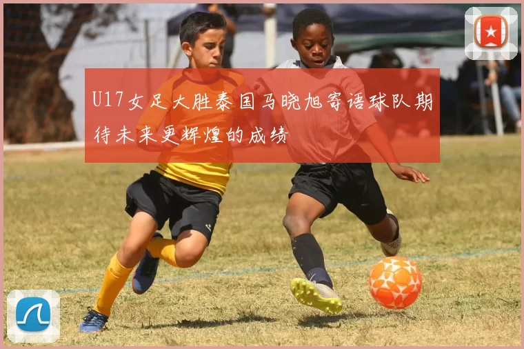 U17女足大胜泰国马晓旭寄语球队期待未来更辉煌的成绩