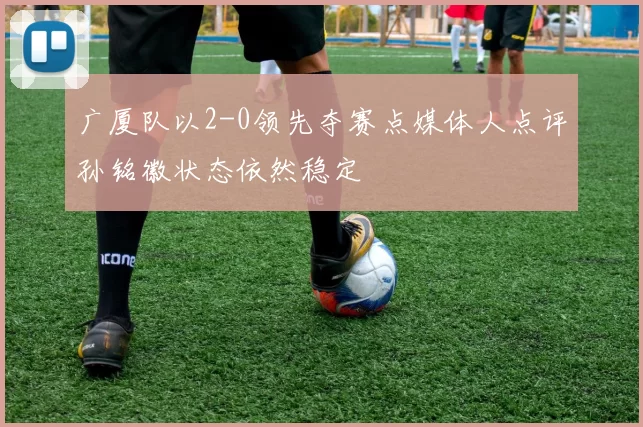 广厦队以2-0领先夺赛点媒体人点评孙铭徽状态依然稳定