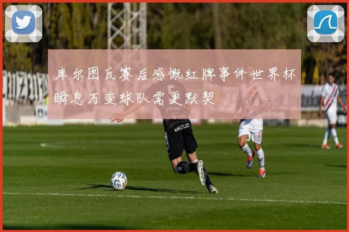 库尔图瓦赛后感慨红牌事件世界杯瞬息万变球队需更默契