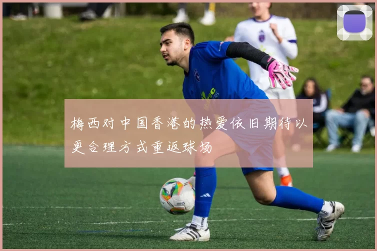 梅西对中国香港的热爱依旧期待以更合理方式重返球场